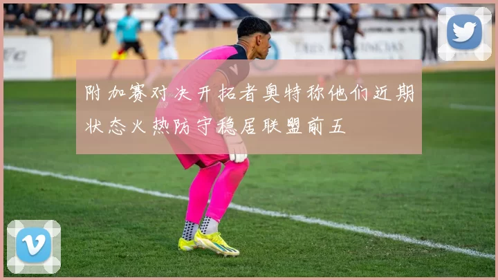 附加赛对决开拓者奥特称他们近期状态火热防守稳居联盟前五