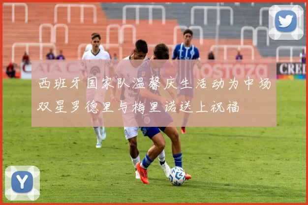 西班牙国家队温馨庆生活动为中场双星罗德里与梅里诺送上祝福