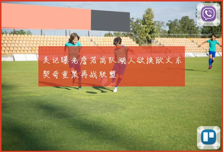 美记曝老詹若离队湖人欲换欧文东契奇重聚再战联盟