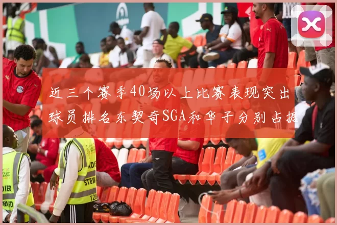 近三个赛季40场以上比赛表现突出球员排名东契奇SGA和华子分别占据前三名