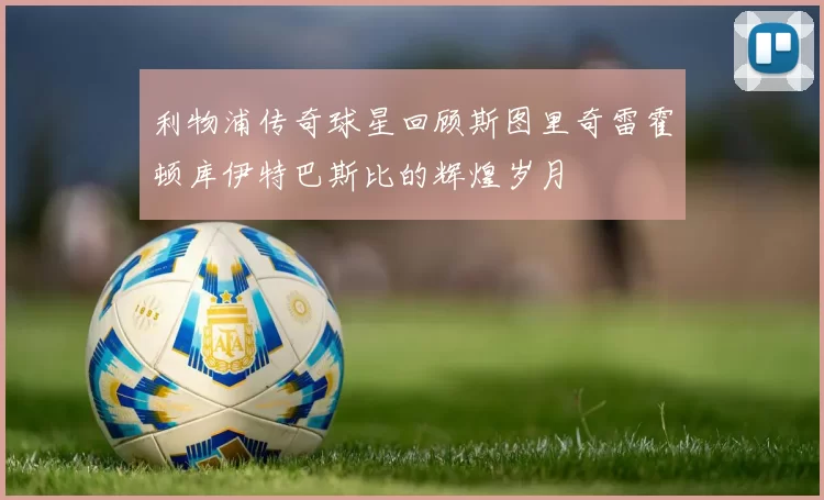 利物浦传奇球星回顾斯图里奇雷霍顿库伊特巴斯比的辉煌岁月