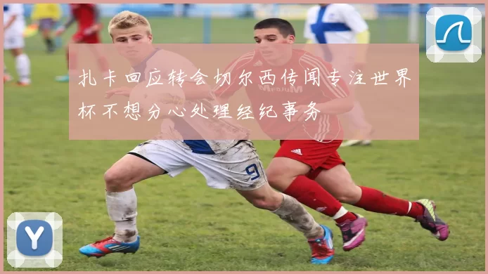扎卡回应转会切尔西传闻专注世界杯不想分心处理经纪事务