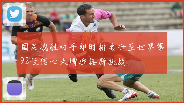 国足战胜对手即时排名升至世界第92位信心大增迎接新挑战