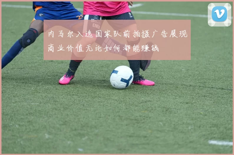 内马尔入选国家队前拍摄广告展现商业价值无论如何都能赚钱