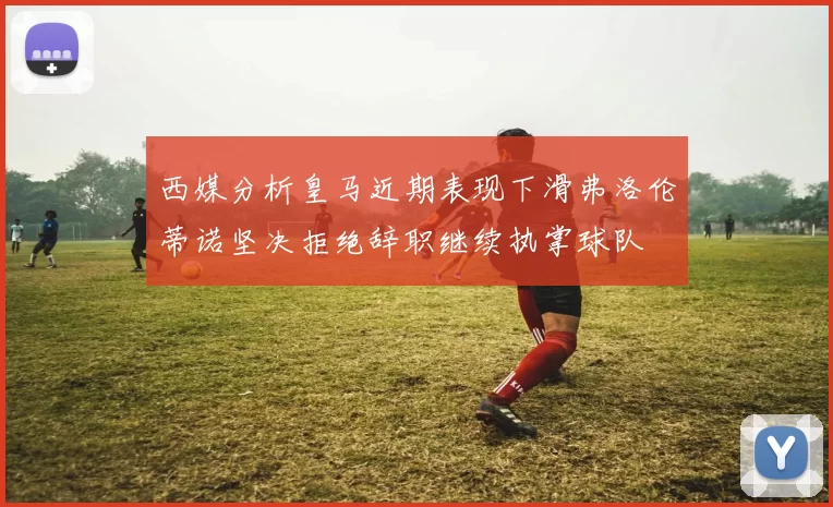 西媒分析皇马近期表现下滑弗洛伦蒂诺坚决拒绝辞职继续执掌球队