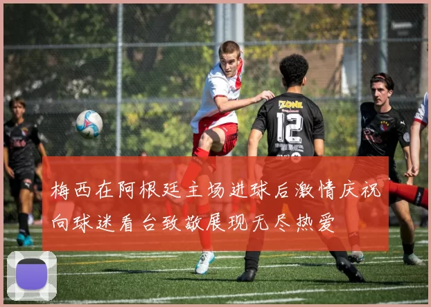梅西在阿根廷主场进球后激情庆祝向球迷看台致敬展现无尽热爱