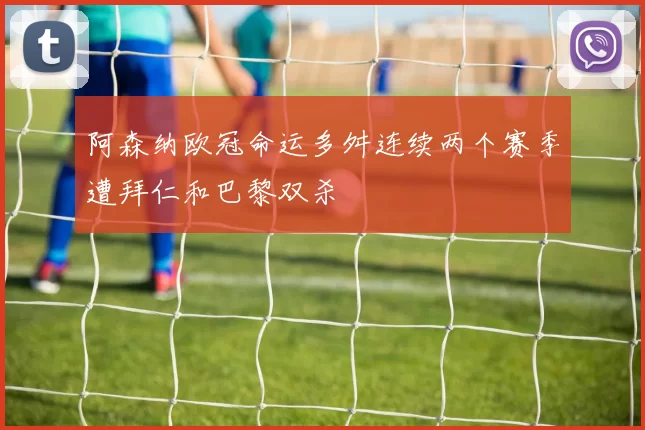 阿森纳欧冠命运多舛连续两个赛季遭拜仁和巴黎双杀