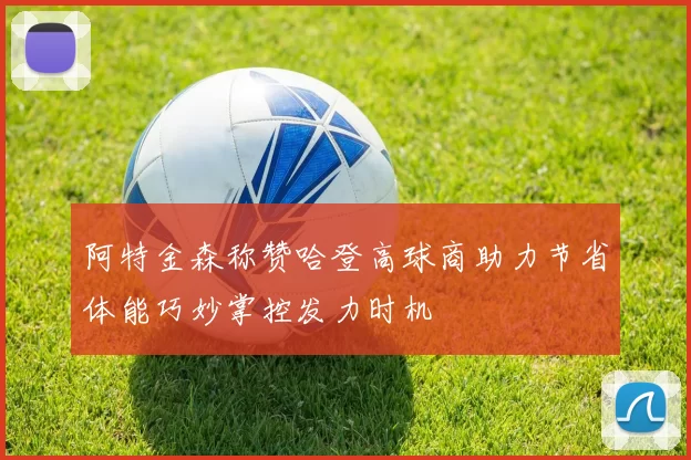 阿特金森称赞哈登高球商助力节省体能巧妙掌控发力时机